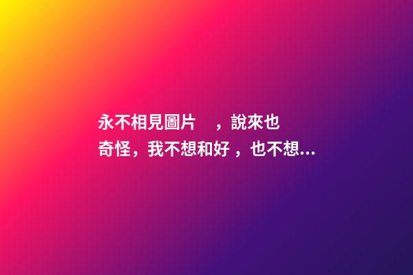 永不相見圖片，說來也奇怪，我不想和好，也不想見他，但我想他!